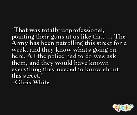That was totally unprofessional, pointing their guns at us like that, ... The Army has been patrolling this street for a week, and they know what's going on here. All the police had to do was ask them, and they would have known everything they needed to know about this street. -Chris White