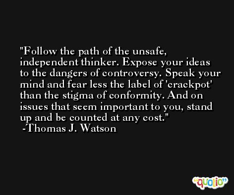 Follow the path of the unsafe, independent thinker. Expose your ideas to the dangers of controversy. Speak your mind and fear less the label of 'crackpot' than the stigma of conformity. And on issues that seem important to you, stand up and be counted at any cost. -Thomas J. Watson