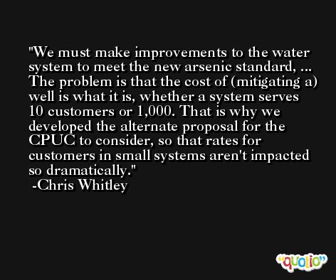 We must make improvements to the water system to meet the new arsenic standard, ... The problem is that the cost of (mitigating a) well is what it is, whether a system serves 10 customers or 1,000. That is why we developed the alternate proposal for the CPUC to consider, so that rates for customers in small systems aren't impacted so dramatically. -Chris Whitley