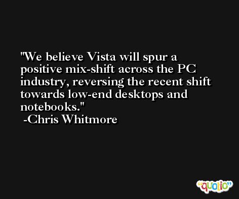 We believe Vista will spur a positive mix-shift across the PC industry, reversing the recent shift towards low-end desktops and notebooks. -Chris Whitmore