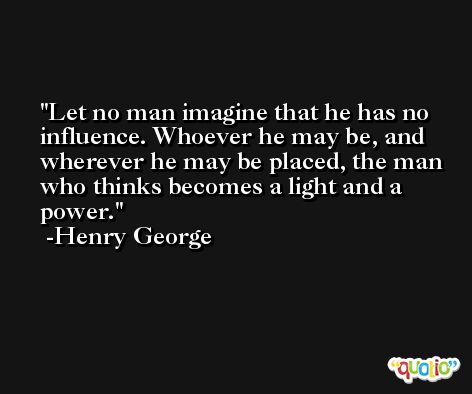Let no man imagine that he has no influence. Whoever he may be, and wherever he may be placed, the man who thinks becomes a light and a power. -Henry George