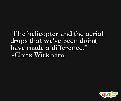 The helicopter and the aerial drops that we've been doing have made a difference. -Chris Wickham