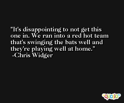 It's disappointing to not get this one in. We ran into a red hot team that's swinging the bats well and they're playing well at home. -Chris Widger