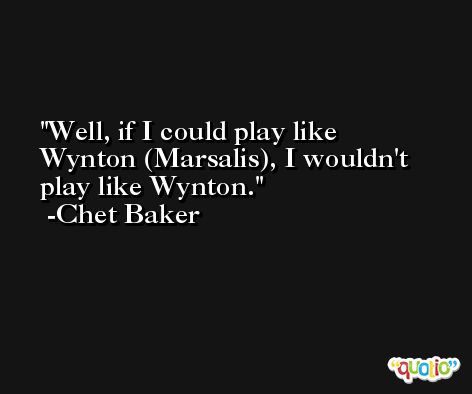 Well, if I could play like Wynton (Marsalis), I wouldn't play like Wynton. -Chet Baker