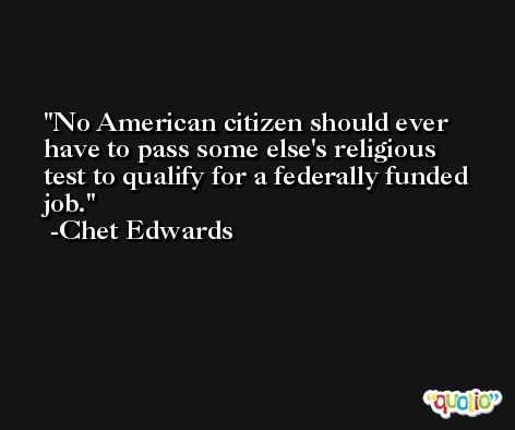 No American citizen should ever have to pass some else's religious test to qualify for a federally funded job. -Chet Edwards
