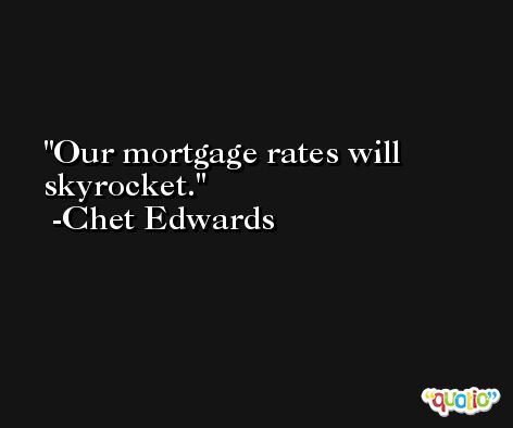 Our mortgage rates will skyrocket. -Chet Edwards