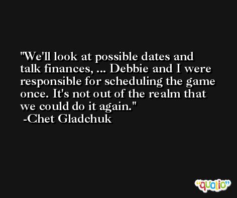 We'll look at possible dates and talk finances, ... Debbie and I were responsible for scheduling the game once. It's not out of the realm that we could do it again. -Chet Gladchuk