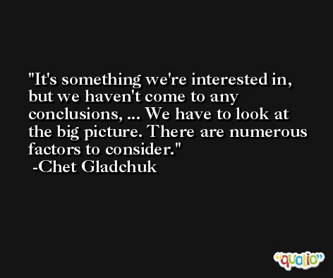 It's something we're interested in, but we haven't come to any conclusions, ... We have to look at the big picture. There are numerous factors to consider. -Chet Gladchuk