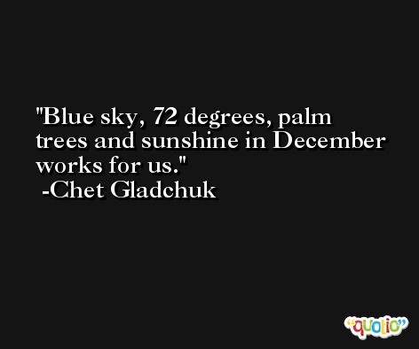 Blue sky, 72 degrees, palm trees and sunshine in December works for us. -Chet Gladchuk