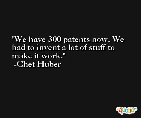We have 300 patents now. We had to invent a lot of stuff to make it work. -Chet Huber