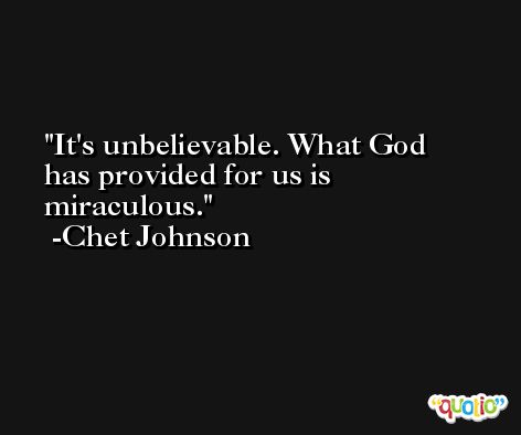 It's unbelievable. What God has provided for us is miraculous. -Chet Johnson