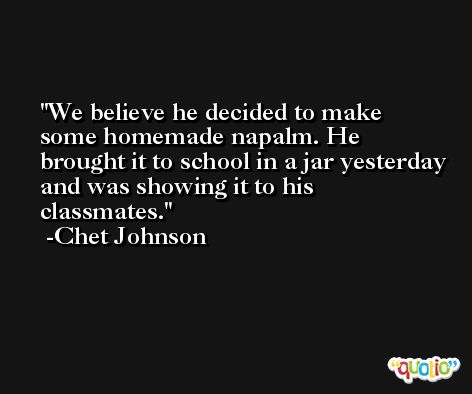 We believe he decided to make some homemade napalm. He brought it to school in a jar yesterday and was showing it to his classmates. -Chet Johnson