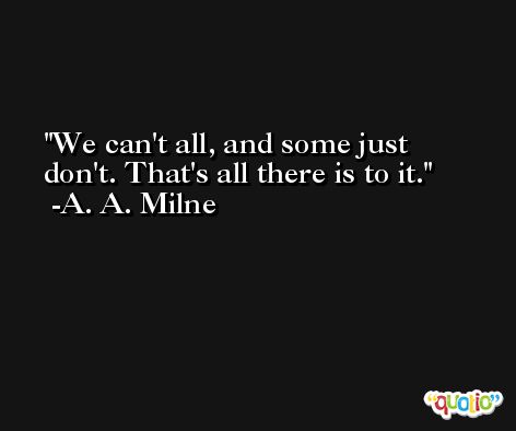 We can't all, and some just don't. That's all there is to it. -A. A. Milne