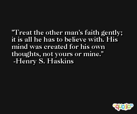 Treat the other man's faith gently; it is all he has to believe with. His mind was created for his own thoughts, not yours or mine. -Henry S. Haskins