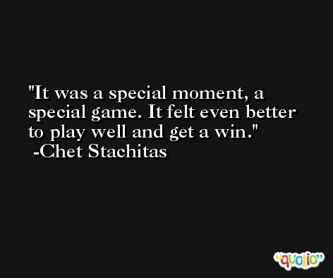 It was a special moment, a special game. It felt even better to play well and get a win. -Chet Stachitas
