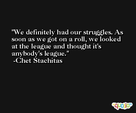We definitely had our struggles. As soon as we got on a roll, we looked at the league and thought it's anybody's league. -Chet Stachitas