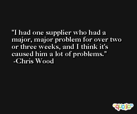 I had one supplier who had a major, major problem for over two or three weeks, and I think it's caused him a lot of problems. -Chris Wood