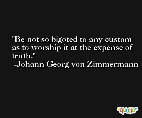 Be not so bigoted to any custom as to worship it at the expense of truth. -Johann Georg von Zimmermann