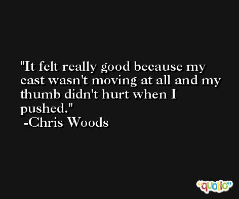 It felt really good because my cast wasn't moving at all and my thumb didn't hurt when I pushed. -Chris Woods