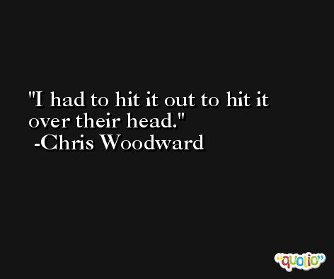 I had to hit it out to hit it over their head. -Chris Woodward