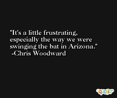It's a little frustrating, especially the way we were swinging the bat in Arizona. -Chris Woodward