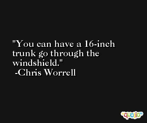 You can have a 16-inch trunk go through the windshield. -Chris Worrell