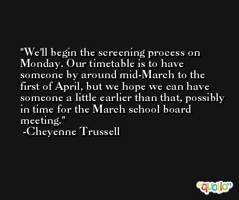We'll begin the screening process on Monday. Our timetable is to have someone by around mid-March to the first of April, but we hope we can have someone a little earlier than that, possibly in time for the March school board meeting. -Cheyenne Trussell