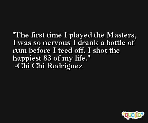 The first time I played the Masters, I was so nervous I drank a bottle of rum before I teed off. I shot the happiest 83 of my life. -Chi Chi Rodriguez