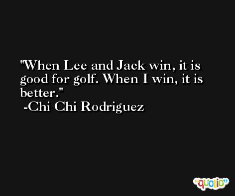 When Lee and Jack win, it is good for golf. When I win, it is better. -Chi Chi Rodriguez