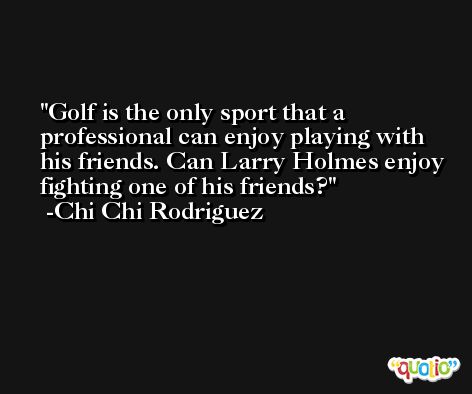Golf is the only sport that a professional can enjoy playing with his friends. Can Larry Holmes enjoy fighting one of his friends? -Chi Chi Rodriguez