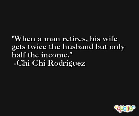 When a man retires, his wife gets twice the husband but only half the income. -Chi Chi Rodriguez