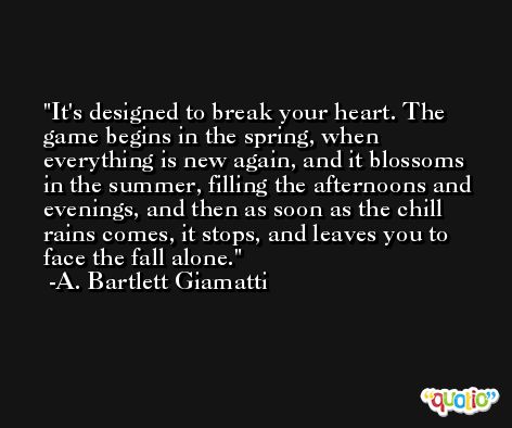 It's designed to break your heart. The game begins in the spring, when everything is new again, and it blossoms in the summer, filling the afternoons and evenings, and then as soon as the chill rains comes, it stops, and leaves you to face the fall alone. -A. Bartlett Giamatti