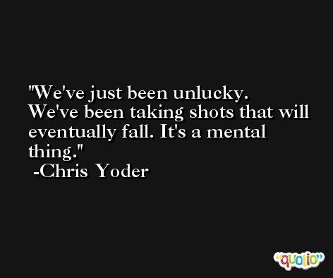 We've just been unlucky. We've been taking shots that will eventually fall. It's a mental thing. -Chris Yoder