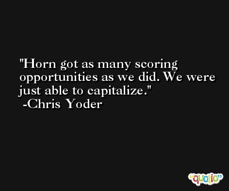 Horn got as many scoring opportunities as we did. We were just able to capitalize. -Chris Yoder