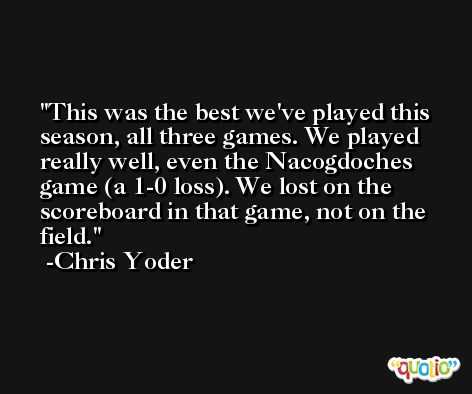 This was the best we've played this season, all three games. We played really well, even the Nacogdoches game (a 1-0 loss). We lost on the scoreboard in that game, not on the field. -Chris Yoder