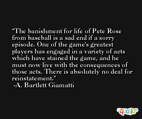 The banishment for life of Pete Rose from baseball is a sad end if a sorry episode. One of the game's greatest players has engaged in a variety of acts which have stained the game, and he must now live with the consequences of those acts. There is absolutely no deal for reinstatement. -A. Bartlett Giamatti