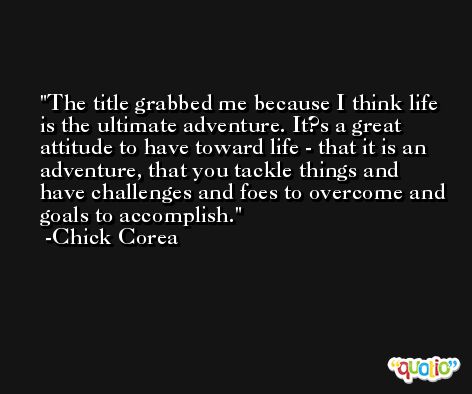 The title grabbed me because I think life is the ultimate adventure. It?s a great attitude to have toward life - that it is an adventure, that you tackle things and have challenges and foes to overcome and goals to accomplish. -Chick Corea