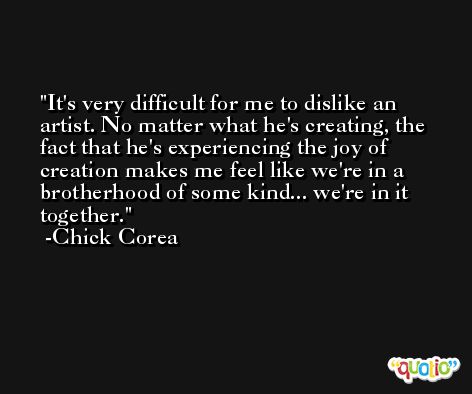 It's very difficult for me to dislike an artist. No matter what he's creating, the fact that he's experiencing the joy of creation makes me feel like we're in a brotherhood of some kind... we're in it together. -Chick Corea