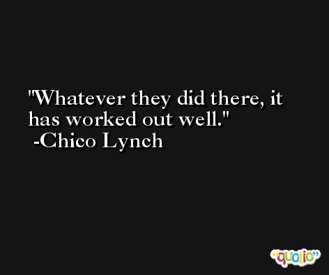 Whatever they did there, it has worked out well. -Chico Lynch