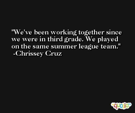 We've been working together since we were in third grade. We played on the same summer league team. -Chrissey Cruz