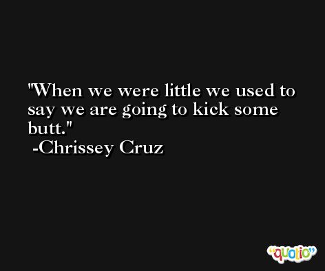When we were little we used to say we are going to kick some butt. -Chrissey Cruz