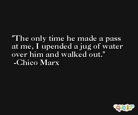 The only time he made a pass at me, I upended a jug of water over him and walked out. -Chico Marx