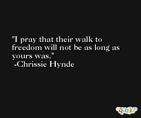 I pray that their walk to freedom will not be as long as yours was. -Chrissie Hynde