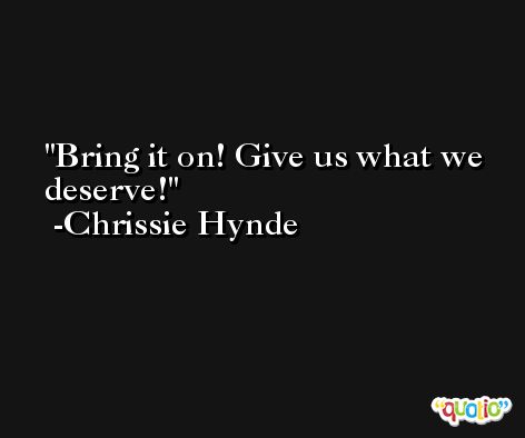 Bring it on! Give us what we deserve! -Chrissie Hynde