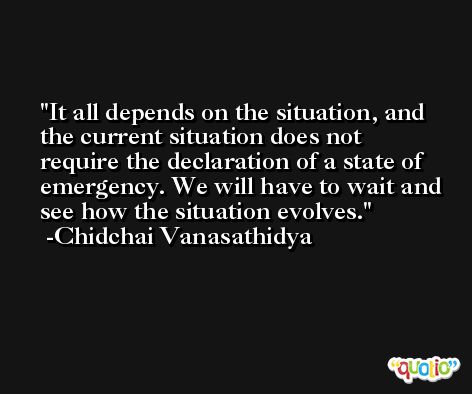 It all depends on the situation, and the current situation does not require the declaration of a state of emergency. We will have to wait and see how the situation evolves. -Chidchai Vanasathidya