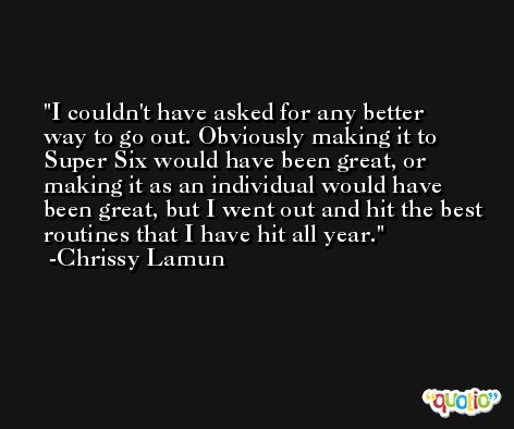I couldn't have asked for any better way to go out. Obviously making it to Super Six would have been great, or making it as an individual would have been great, but I went out and hit the best routines that I have hit all year. -Chrissy Lamun