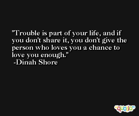 Trouble is part of your life, and if you don't share it, you don't give the person who loves you a chance to love you enough. -Dinah Shore
