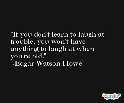 If you don't learn to laugh at trouble, you won't have anything to laugh at when you're old. -Edgar Watson Howe