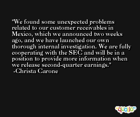We found some unexpected problems related to our customer receivables in Mexico, which we announced two weeks ago, and we have launched our own thorough internal investigation. We are fully cooperating with the SEC and will be in a position to provide more information when we release second-quarter earnings. -Christa Carone