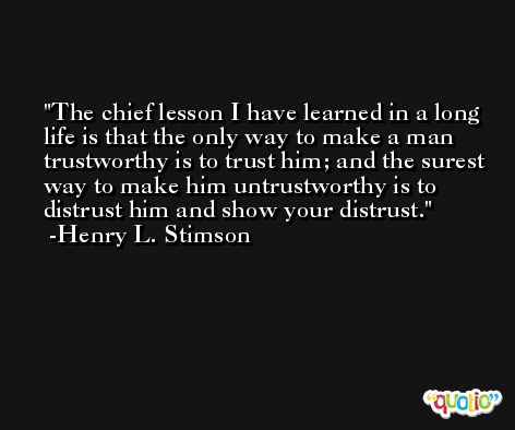 The chief lesson I have learned in a long life is that the only way to make a man trustworthy is to trust him; and the surest way to make him untrustworthy is to distrust him and show your distrust. -Henry L. Stimson